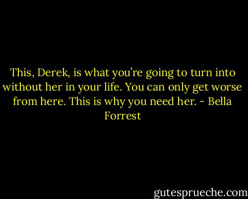 This, Derek, is what you’re going to turn into without her in your life. You can only get worse from here. This is why you need her. - Bella Forrest