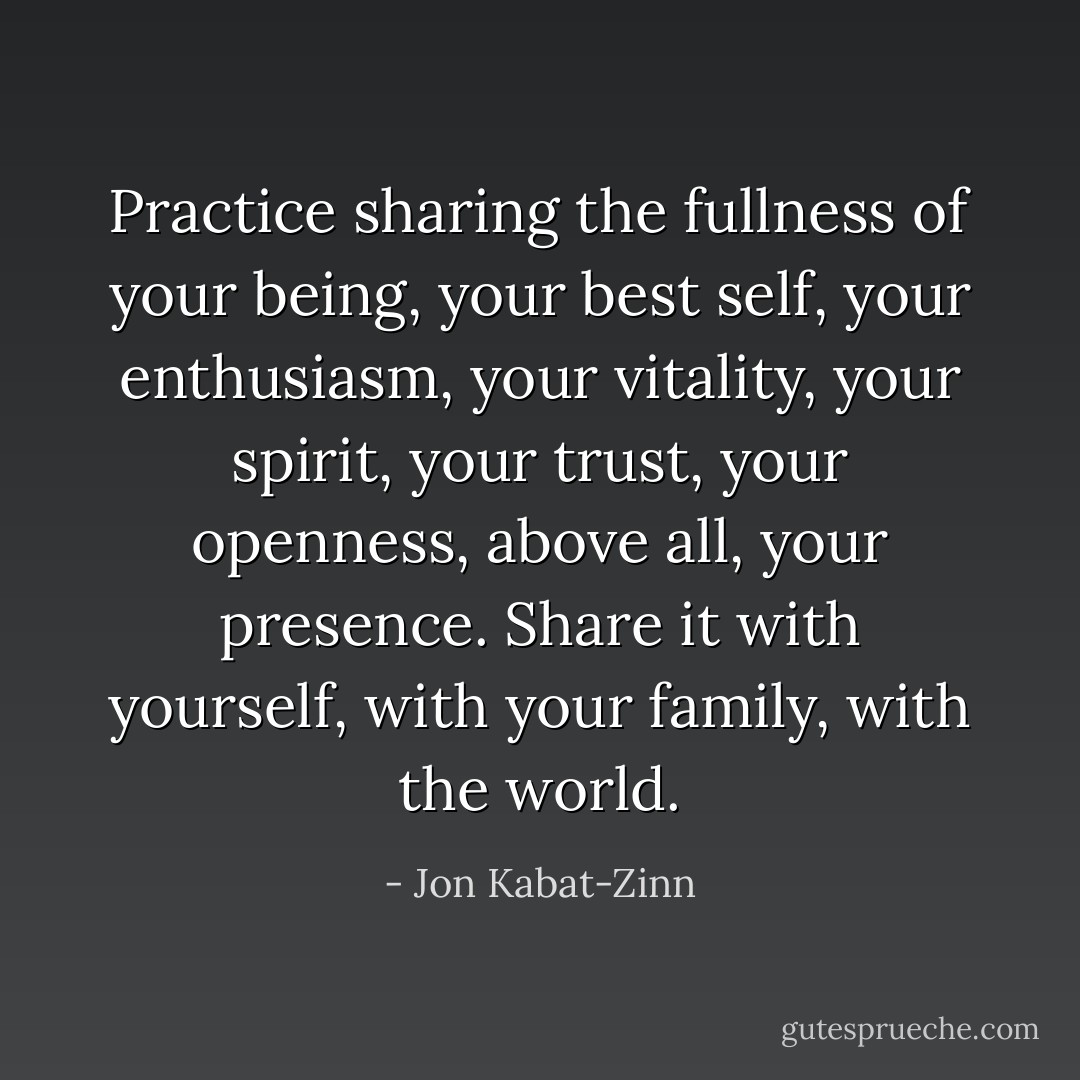 Practice sharing the fullness of your being, your best self, your enthusiasm, your vitality, your spirit, your trust, your openness, above all, your presence. Share it with yourself, with your family, with the world. - Jon Kabat-Zinn