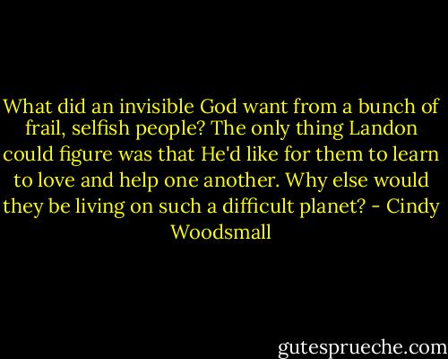 What did an invisible God want from a bunch of frail, selfish people? The only thing Landon could figure was that He'd like for them to learn to love and help one another. Why else would they be living on such a difficult planet? - Cindy Woodsmall