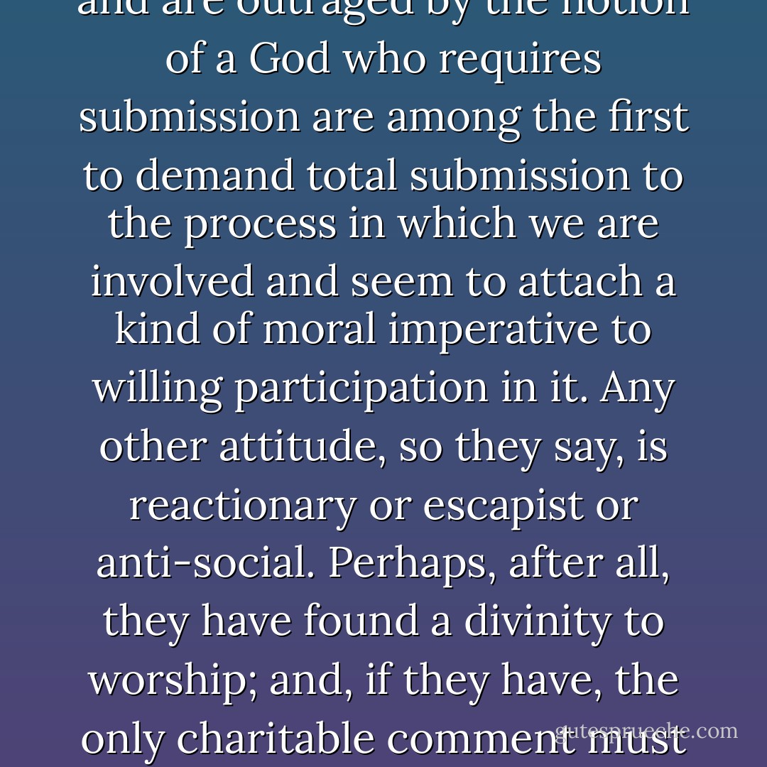 Men who scorn the idea of submission to the divine Will and are outraged by the notion of a God who requires submission are among the first to demand total submission to the process in which we are involved and seem to attach a kind of moral imperative to willing participation in it. Any other attitude, so they say, is reactionary or escapist or anti-social. Perhaps, after all, they have found a divinity to worship; and, if they have, the only charitable comment must be: God help them! - Charles Le Gai Eaton