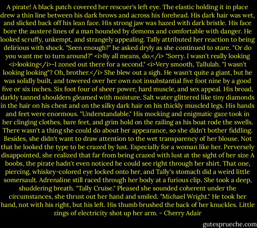 A pirate!<br />A black patch covered her rescuer's left eye. The elastic holding it in place drew a thin line between his dark brows and across his forehead. His dark hair was wet, and slicked back off his lean face. His strong jaw was hazed with dark bristle. His face bore the austere lines of a man hounded by demons and comfortable with danger. He looked scruffy, unkempt, and strangely appealing. Tally attributed her reaction to being delirious with shock.<br />"Seen enough?" he asked dryly as she continued to stare. "Or do you want me to turn around?"<br /><i>By all means, do.</i> "Sorry. I wasn't really looking <i>looking</i>-I zoned out there for a second." <i>Very smooth, Tallulah. "I wasn't looking looking"? Oh, brother.</i> She blew out a sigh.<br />He wasn't quite a giant, but he was solidly built, and towered over her own not insubstantial five foot nine by a good five or six inches. Six foot four of sheer power, hard muscle, and sex appeal. His broad, darkly tanned shoulders gleamed with moisture. Salt water glittered like tiny diamonds in the hair on his chest and on the silky dark hair on his thickly muscled legs. His hands and feet were enormous.<br />"Understandable." His mocking and enigmatic gaze took in her clinging clothes, bare feet, and grim hold on the railing as his boat rode the swells.<br />There wasn't a thing she could do about her appearance, so she didn't bother fiddling. Besides, she didn't want to draw attention to the wet transparency of her blouse. Not that he looked the type to be crazed by lust. Especially for a woman like her. Perversely disappointed, she realized that far from being crazed with lust at the sight of her size A boobs, the pirate hadn't even noticed he could see right through her shirt.<br />That one, piercing, whiskey-colored eye locked onto her, and Tally's stomach did a weird little somersault. Adrenaline still raced through her body at a furious clip.<br />She took a deep, shuddering breath. "Tally Cruise." Pleased she sounded coherent under the circumstances, she thrust out her hand and smiled.<br />"Michael Wright." He took her hand, not with his right, but his left. His thumb brushed the back of her knuckles. Little zings of electricity shot up her arm. - Cherry Adair