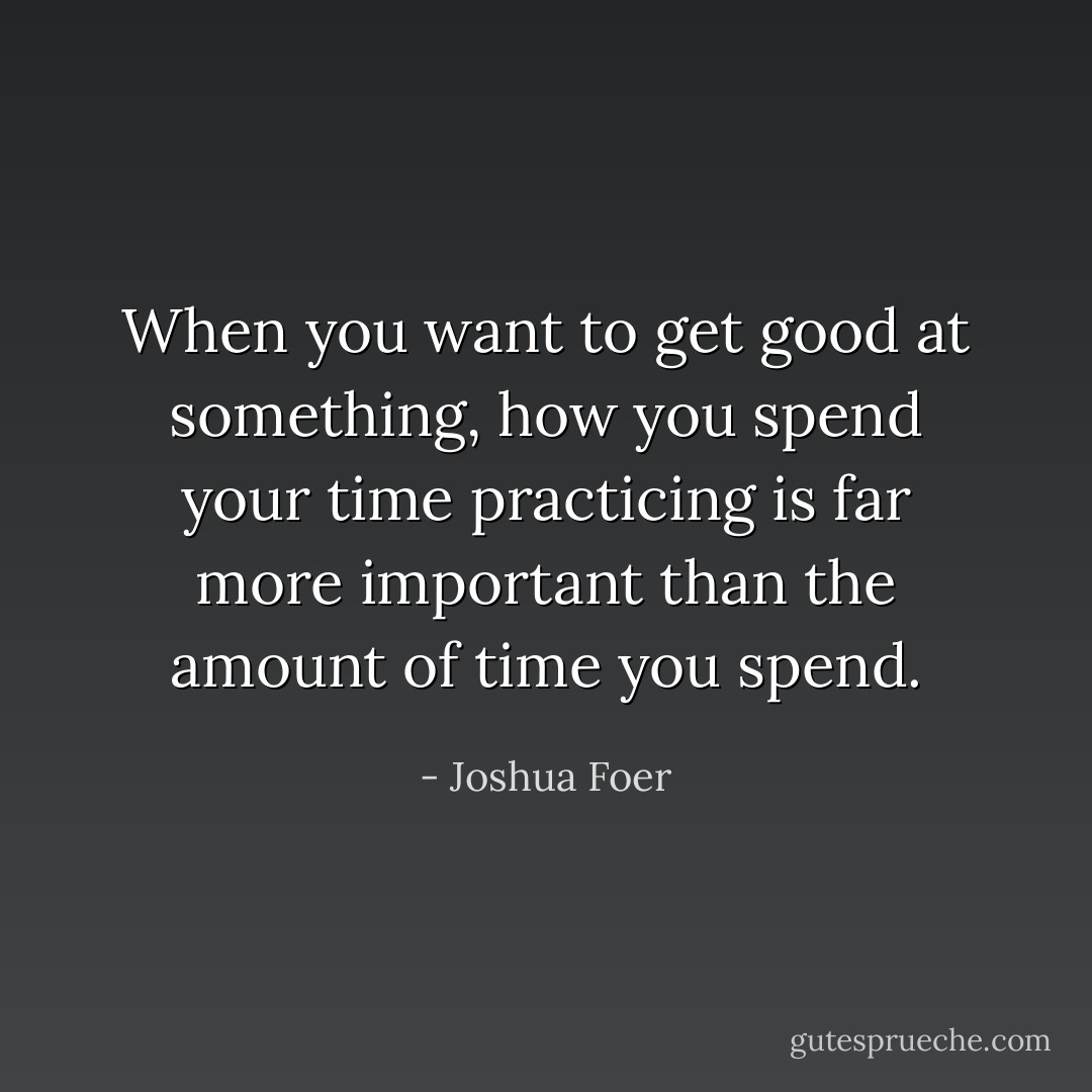 When you want to get good at something, how you spend your time practicing is far more important than the amount of time you spend. - Joshua Foer