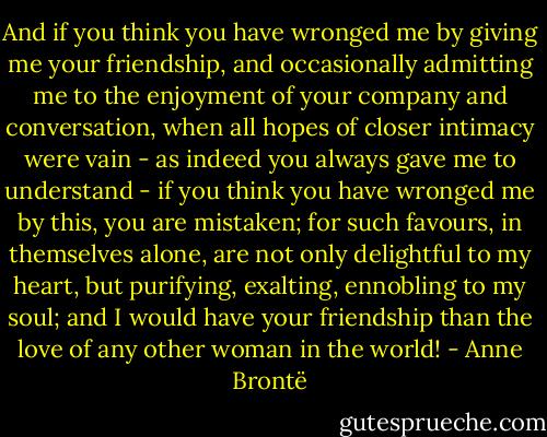And if you think you have wronged me by giving me your friendship, and occasionally admitting me to the enjoyment of your company and conversation, when all hopes of closer intimacy were vain - as indeed you always gave me to understand - if you think you have wronged me by this, you are mistaken; for such favours, in themselves alone, are not only delightful to my heart, but purifying, exalting, ennobling to my soul; and I would have your friendship than the love of any other woman in the world! - Anne Brontë