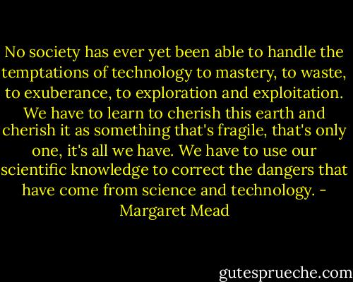 No society has ever yet been able to handle the temptations of technology to mastery, to waste, to exuberance, to exploration and exploitation. We have to learn to cherish this earth and cherish it as something that's fragile, that's only one, it's all we have. We have to use our scientific knowledge to correct the dangers that have come from science and technology. - Margaret Mead