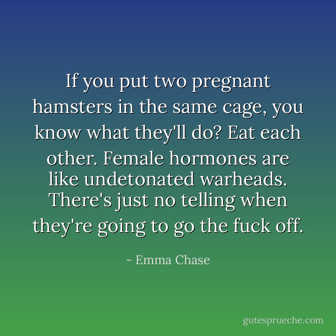If you put two pregnant hamsters in the same cage, you know what they'll do? Eat each other. Female hormones are like undetonated warheads. There's just no telling when they're going to go the fuck off. - Emma Chase