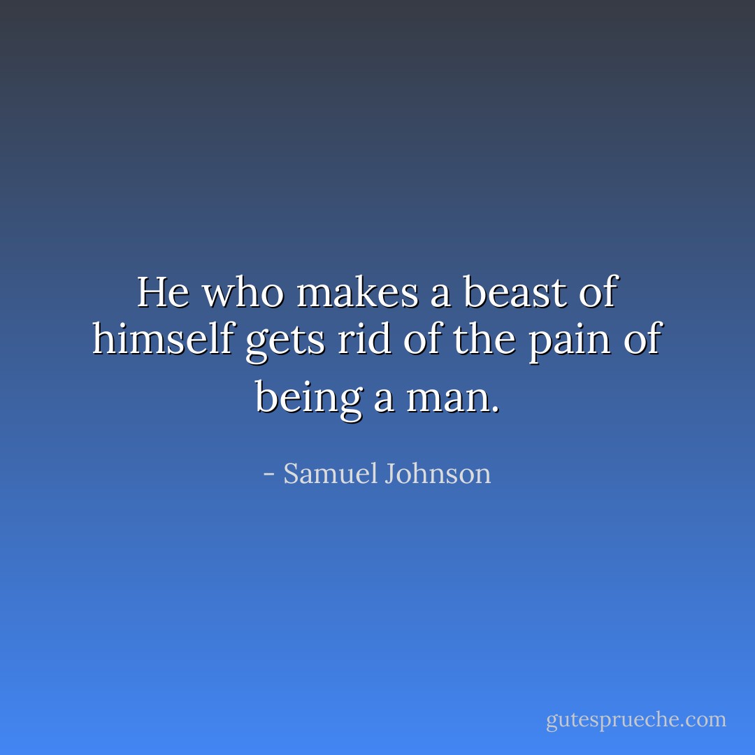 He who makes a beast of himself gets rid of the pain of being a man. - Samuel Johnson
