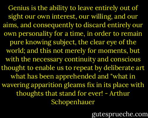 Genius is the ability to leave entirely out of sight our own interest, our willing, and our aims, and consequently to discard entirely our own personality for a time, in order to remain pure knowing subject, the clear eye of the world; and this not merely for moments, but with the necessary continuity and conscious thought to enable us to repeat by deliberate art what has been apprehended and "what in wavering apparition gleams fix in its place with thoughts that stand for ever! - Arthur Schopenhauer