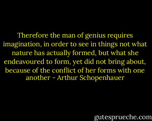 Therefore the man of genius requires imagination, in order to see in things not what nature has actually formed, but what she endeavoured to form, yet did not bring about, because of the conflict of her forms with one another - Arthur Schopenhauer