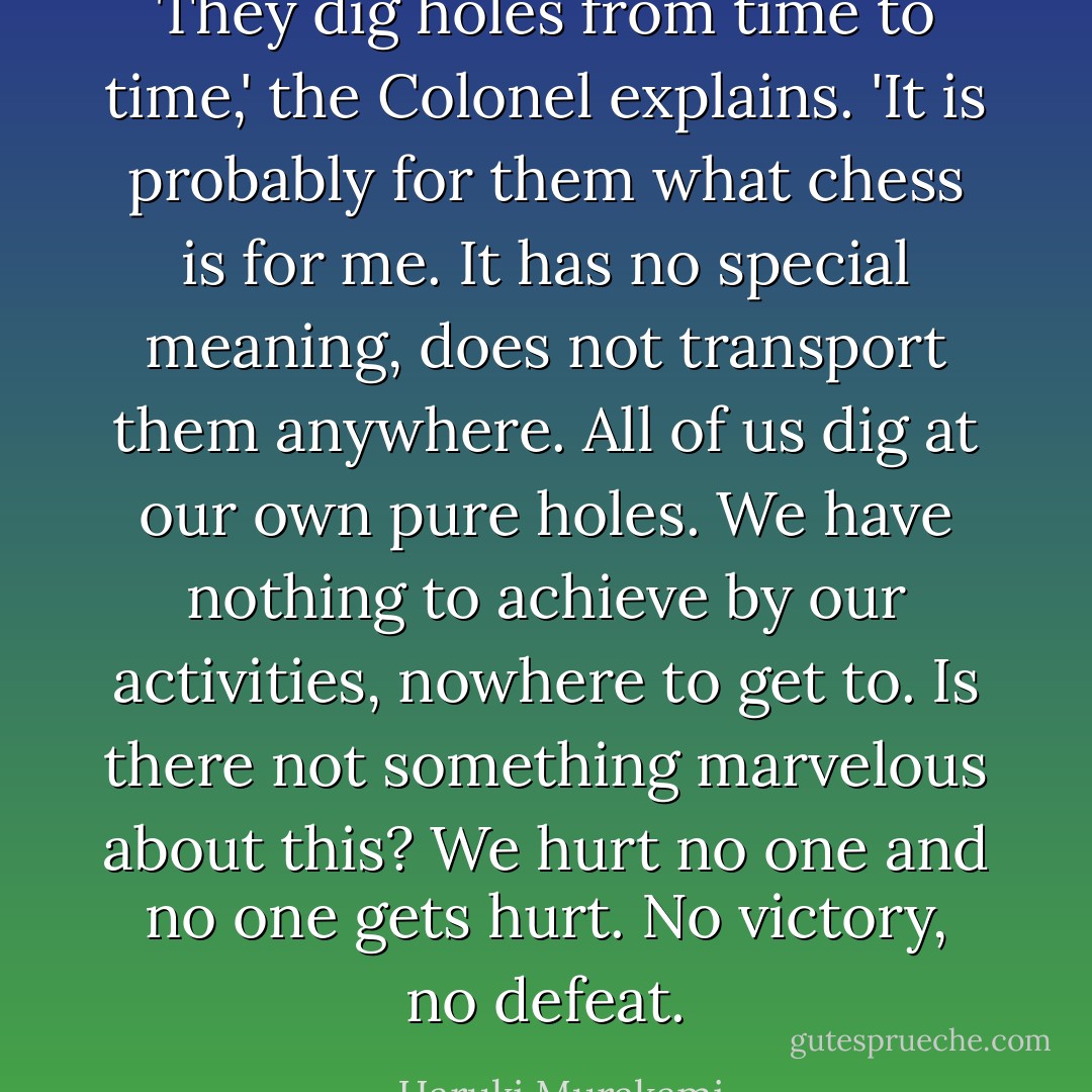They dig holes from time to time,' the Colonel explains. 'It is probably for them what chess is for me. It has no special meaning, does not transport them anywhere. All of us dig at our own pure holes. We have nothing to achieve by our activities, nowhere to get to. Is there not something marvelous about this? We hurt no one and no one gets hurt. No victory, no defeat. - Haruki Murakami