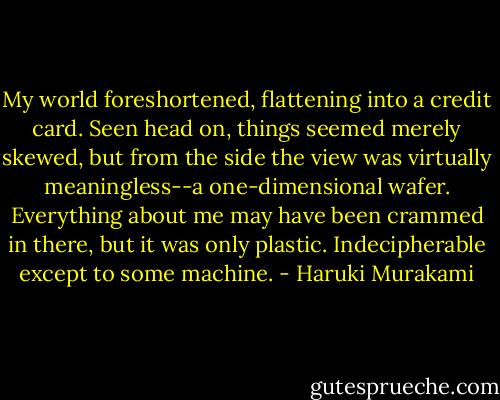 My world foreshortened, flattening into a credit card. Seen head on, things seemed merely skewed, but from the side the view was virtually meaningless--a one-dimensional wafer. Everything about me may have been crammed in there, but it was only plastic. Indecipherable except to some machine. - Haruki Murakami