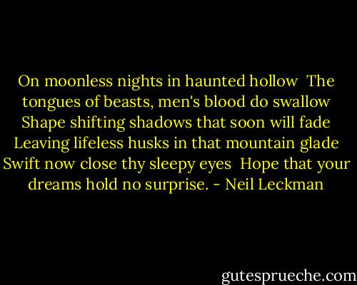 On moonless nights in haunted hollow <br />The tongues of beasts, men's blood do swallow<br />Shape shifting shadows that soon will fade<br />Leaving lifeless husks in that mountain glade<br />Swift now close thy sleepy eyes <br />Hope that your dreams hold no surprise. - Neil Leckman