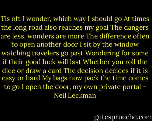 Tis oft I wonder, which way I should go<br />At times the long road also reaches my goal<br />The dangers are less, wonders are more<br />The difference often to open another door<br />I sit by the window watching travelers go past<br />Wondering for some if their good luck will last<br />Whether you roll the dice or draw a card<br />The decision decides if it is easy or hard<br />My bags now pack the time comes to go<br />I open the door, my own private portal - Neil Leckman