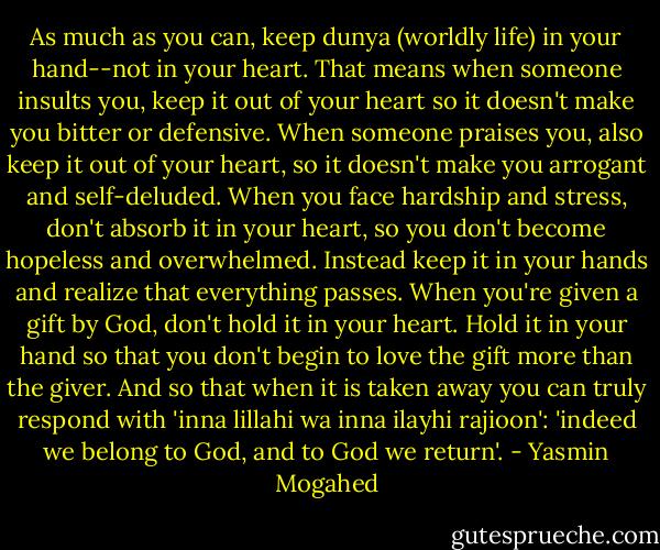 As much as you can, keep dunya (worldly life) in your hand--not in your heart. That means when someone insults you, keep it out of your heart so it doesn't make you bitter or defensive. When someone praises you, also keep it out of your heart, so it doesn't make you arrogant and self-deluded. When you face hardship and stress, don't absorb it in your heart, so you don't become hopeless and overwhelmed. Instead keep it in your hands and realize that everything passes. When you're given a gift by God, don't hold it in your heart. Hold it in your hand so that you don't begin to love the gift more than the giver. And so that when it is taken away you can truly respond with 'inna lillahi wa inna ilayhi rajioon': 'indeed we belong to God, and to God we return'. - Yasmin Mogahed