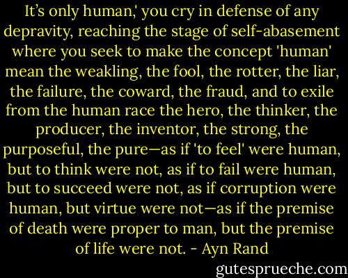 It’s only human,' you cry in defense of any depravity, reaching the stage of self-abasement where you seek to make the concept 'human' mean the weakling, the fool, the rotter, the liar, the failure, the coward, the fraud, and to exile from the human race the hero, the thinker, the producer, the inventor, the strong, the purposeful, the pure—as if 'to feel' were human, but to think were not, as if to fail were human, but to succeed were not, as if corruption were human, but virtue were not—as if the premise of death were proper to man, but the premise of life were not. - Ayn Rand