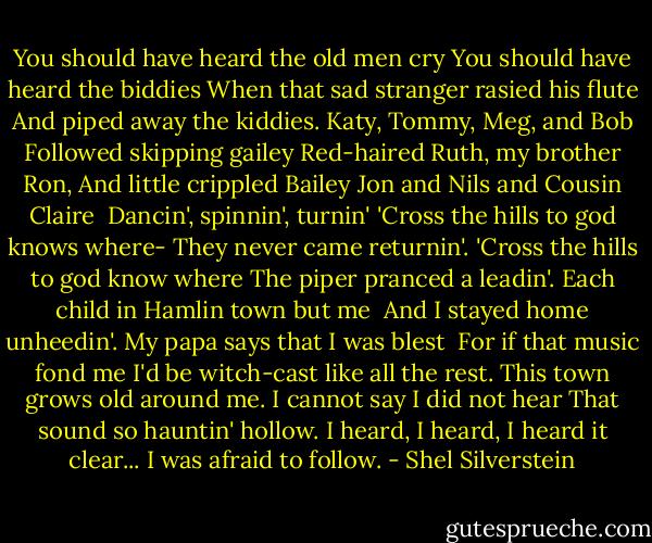 You should have heard the old men cry<br />You should have heard the biddies<br />When that sad stranger rasied his flute<br />And piped away the kiddies.<br />Katy, Tommy, Meg, and Bob<br />Followed skipping gailey<br />Red-haired Ruth, my brother Ron,<br />And little crippled Bailey<br />Jon and Nils and Cousin Claire <br />Dancin', spinnin', turnin'<br />'Cross the hills to god knows where-<br />They never came returnin'.<br />'Cross the hills to god know where<br />The piper pranced a leadin'.<br />Each child in Hamlin town but me <br />And I stayed home unheedin'.<br />My papa says that I was blest <br />For if that music fond me<br />I'd be witch-cast like all the rest.<br />This town grows old around me.<br />I cannot say I did not hear<br />That sound so hauntin' hollow.<br />I heard, I heard, I heard it clear...<br />I was afraid to follow. - Shel Silverstein