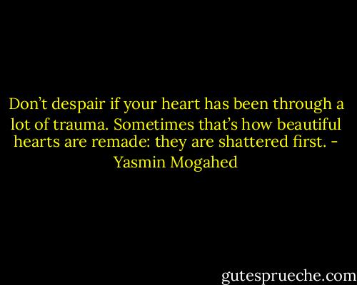 Don’t despair if your heart has been through a lot of trauma. Sometimes that’s how beautiful hearts are remade: they are shattered first. - Yasmin Mogahed