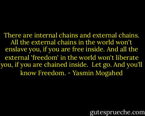 There are internal chains and external chains. All the external chains in the world won't enslave you, if you are free inside. And all the external 'freedom' in the world won't liberate you, if you are chained inside. <br />Let go. And you'll know Freedom. - Yasmin Mogahed