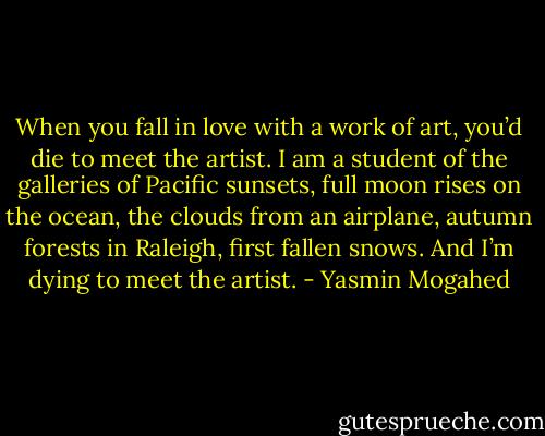 When you fall in love with a work of art, you’d die to meet the artist. I am a student of the galleries of Pacific sunsets, full moon rises on the ocean, the clouds from an airplane, autumn forests in Raleigh, first fallen snows.<br />And I’m dying to meet the artist. - Yasmin Mogahed