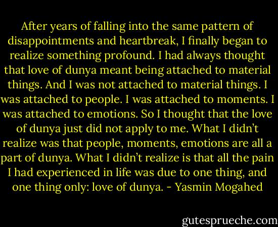 After years of falling into the same pattern of disappointments and heartbreak, I finally began to realize something profound. I had always thought that love of dunya meant being attached to material things. And I was not attached to material things. I was attached to people. I was attached to moments. I was attached to emotions. So I thought that the love of dunya just did not apply to me. What I didn’t realize was that people, moments, emotions are all a part of dunya. What I didn’t realize is that all the pain I had experienced in life was due to one thing, and one thing only: love of dunya. - Yasmin Mogahed