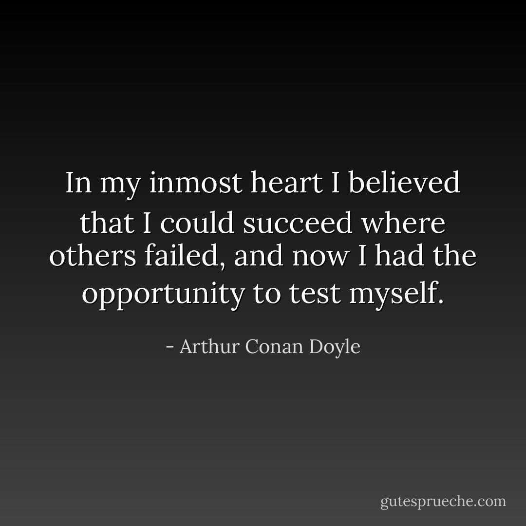 In my inmost heart I believed that I could succeed where others failed, and now I had the opportunity to test myself. - Arthur Conan Doyle