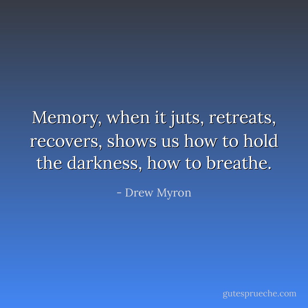 Memory, when it juts, retreats, recovers, shows us how to hold the darkness, how to breathe. - Drew Myron
