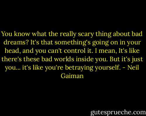You know what the really scary thing about bad dreams? It's that something's going on in your head, and you can't control it. I mean, It's like there's these bad worlds inside you. But it's just you... it's like you're betraying yourself. - Neil Gaiman