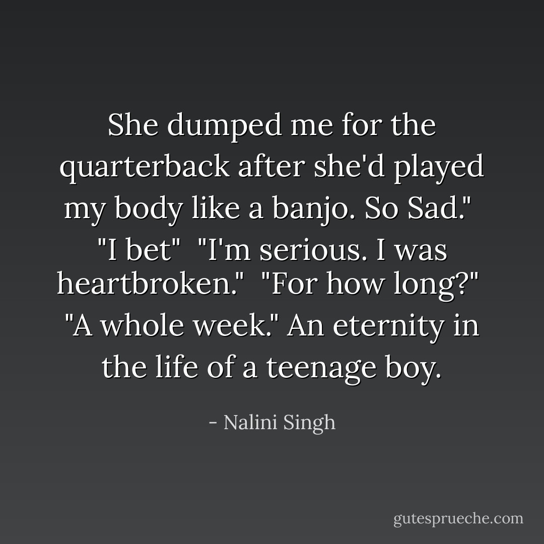 She dumped me for the quarterback after she'd played my body like a banjo. So Sad."<br /><br />"I bet"<br /><br />"I'm serious. I was heartbroken."<br /><br />"For how long?"<br /><br />"A whole week." An eternity in the life of a teenage boy. - Nalini Singh