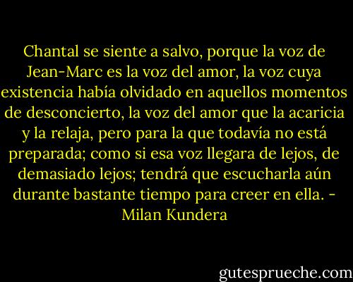Chantal se siente a salvo, porque la voz de Jean-Marc es la voz del amor, la voz cuya existencia había olvidado en aquellos momentos de desconcierto, la voz del amor que la acaricia y la relaja, pero para la que todavía no está preparada; como si esa voz llegara de lejos, de demasiado lejos; tendrá que escucharla aún durante bastante tiempo para creer en ella. - Milan Kundera