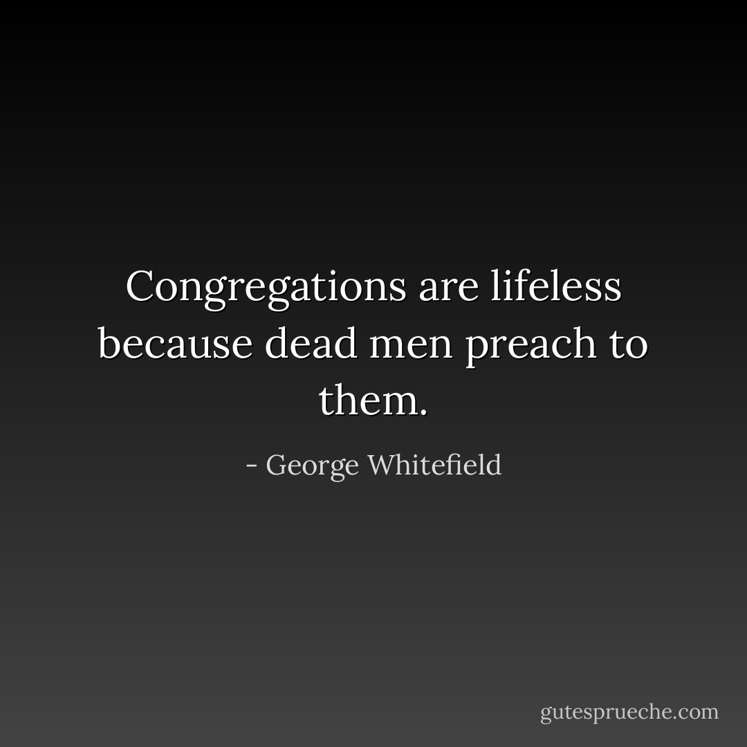 Congregations are lifeless because dead men preach to them. - George Whitefield