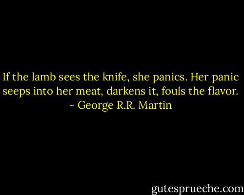 If the lamb sees the knife, she panics. Her panic seeps into her meat, darkens it, fouls the flavor. - George R.R. Martin