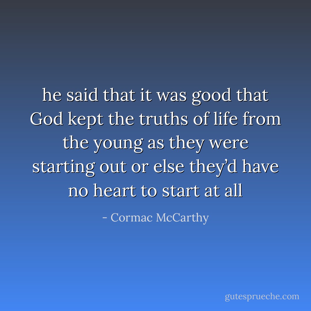 he said that it was good that God kept the truths of life from the young as they were starting out or else they’d have no heart to start at all - Cormac McCarthy