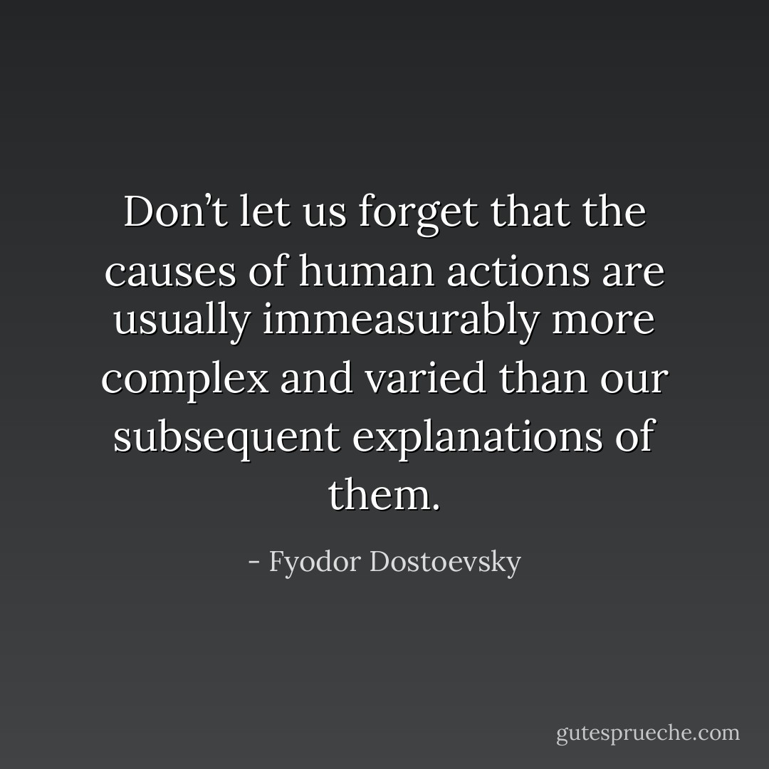 Don’t let us forget that the causes of human actions are usually immeasurably more complex and varied than our subsequent explanations of them. - Fyodor Dostoevsky