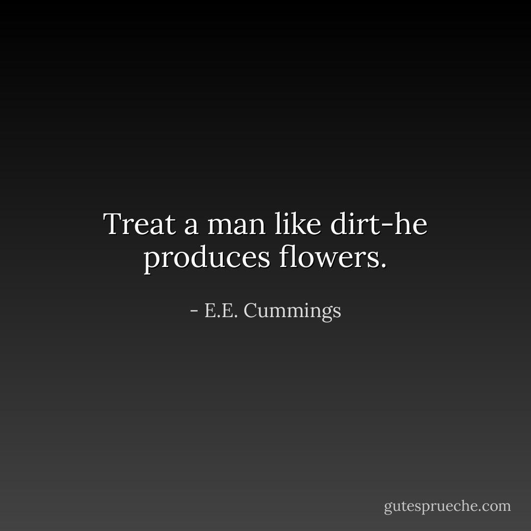 Treat a man like dirt-he produces flowers. - E.E. Cummings