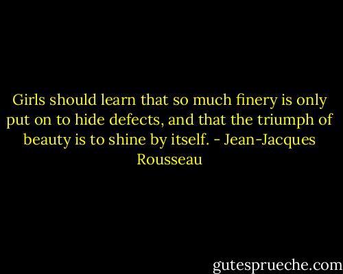 Girls should learn that so much finery is only put on to hide defects, and that the triumph of beauty is to shine by itself. - Jean-Jacques Rousseau