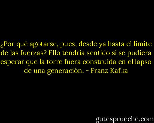 ¿Por qué agotarse, pues, desde ya hasta el límite de las fuerzas? Ello tendría sentido si se pudiera esperar que la torre fuera construida en el lapso de una generación. - Franz Kafka