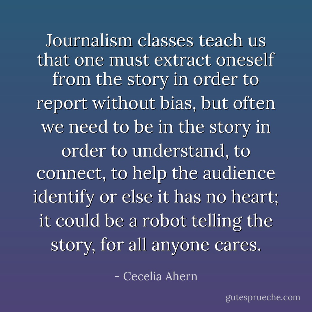Journalism classes teach us that one must extract oneself from the story in order to report without bias, but often we need to be in the story in order to understand, to connect, to help the audience identify or else it has no heart; it could be a robot telling the story, for all anyone cares. - Cecelia Ahern