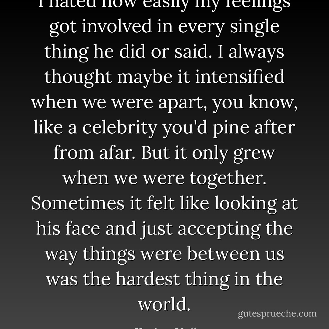 I hated how easily my feelings got involved in every single thing he did or said. I always thought maybe it intensified when we were apart, you know, like a celebrity you'd pine after from afar. But it only grew when we were together. Sometimes it felt like looking at his face and just accepting the way things were between us was the hardest thing in the world. - Karina Halle