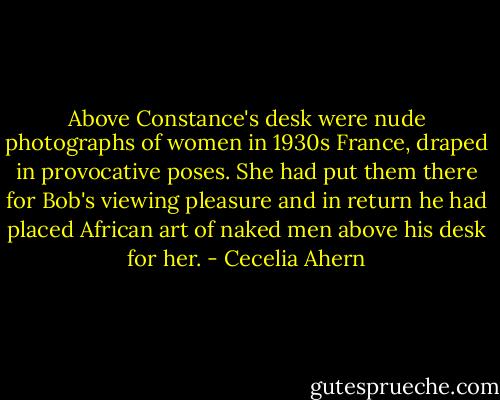 Above Constance's desk were nude photographs of women in 1930s France, draped in provocative poses. She had put them there for Bob's viewing pleasure and in return he had placed African art of naked men above his desk for her. - Cecelia Ahern