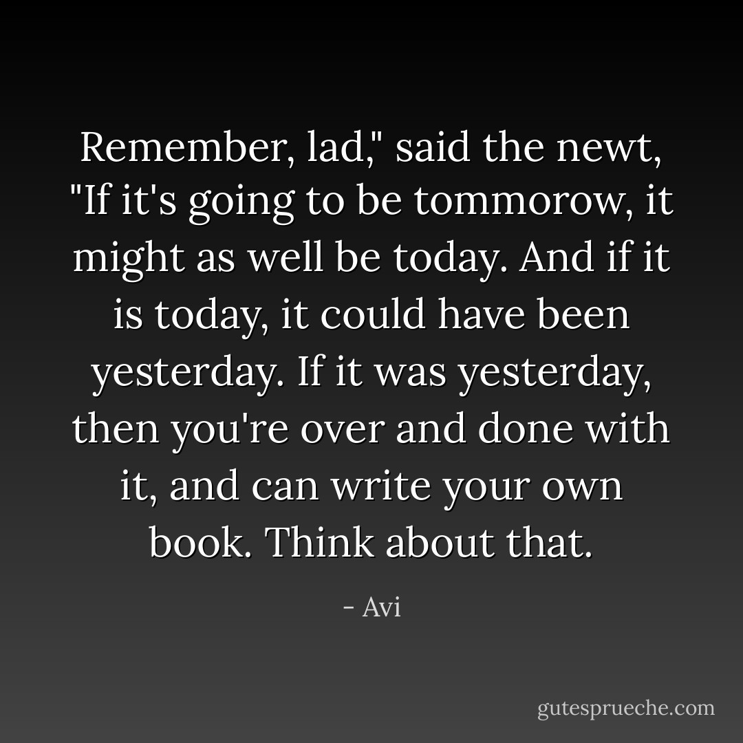 Remember, lad," said the newt, "If it's going to be tommorow, it might as well be today. And if it is today, it could have been yesterday. If it was yesterday, then you're over and done with it, and can write your own book. Think about that. - Avi