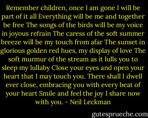Remember children, once I am gone I will be part of it all<br />Everything will be me and together be free<br />The songs of the birds will be my voice in joyous refrain<br />The caress of the soft summer breeze will be my touch from afar<br />The sunset in glorious golden red hues, my display of love<br />The soft murmur of the stream as it lulls you to sleep my lullaby<br />Close your eyes and open your heart that I may touch you.<br />There shall I dwell ever close, embracing you with every beat of your heart<br />Smile and feel the joy I share now with you. - Neil Leckman