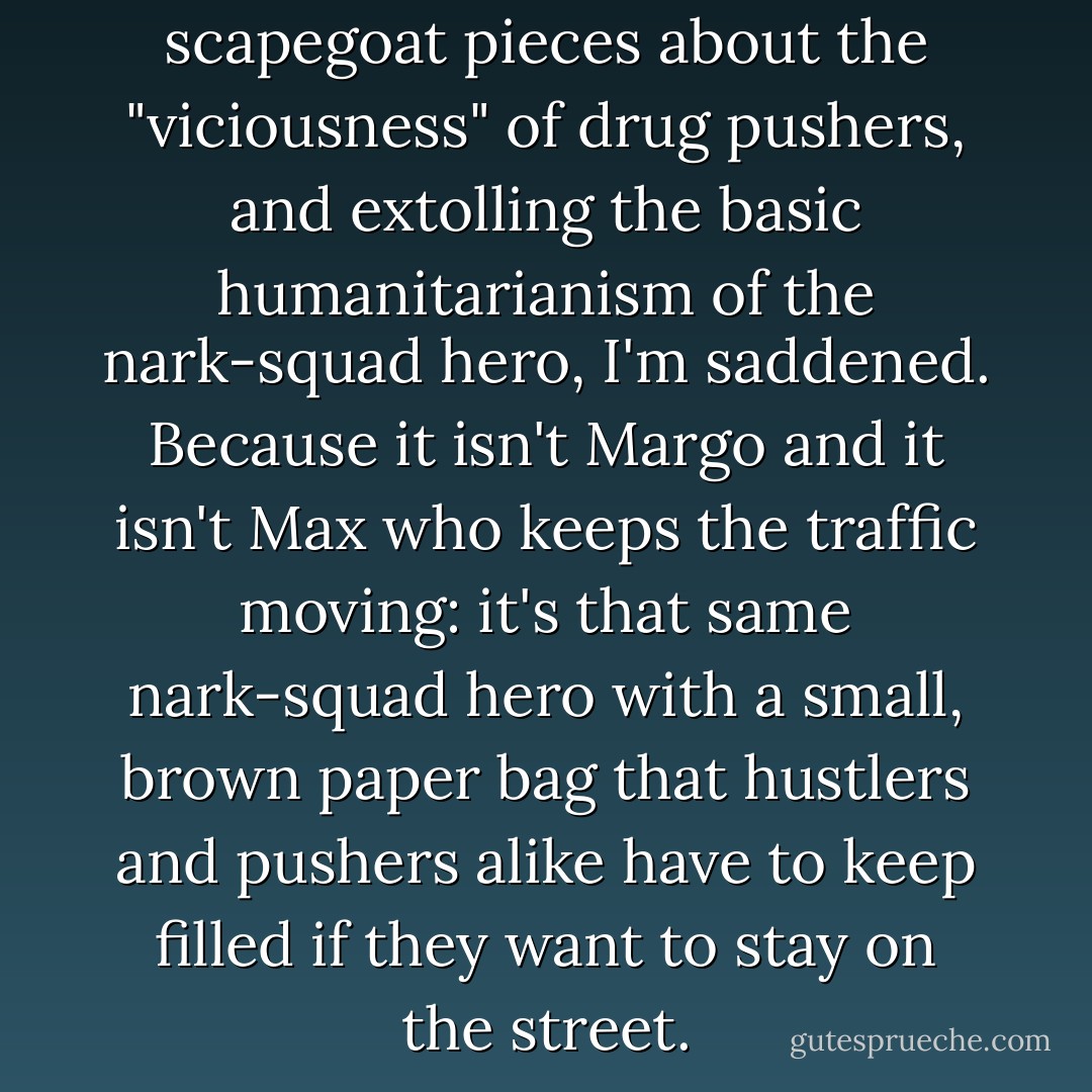 And when I read one of those scapegoat pieces about the "viciousness" of drug pushers, and extolling the basic humanitarianism of the nark-squad hero, I'm saddened. Because it isn't Margo and it isn't Max who keeps the traffic moving: it's that same nark-squad hero with a small, brown paper bag that hustlers and pushers alike have to keep filled if they want to stay on the street. - Nelson Algren