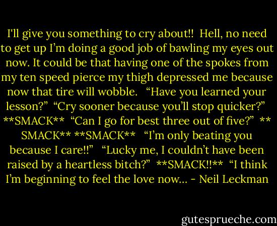 I'll give you something to cry about!!<br /> Hell, no need to get up I’m doing a good job of bawling my eyes out now. It could be that having one of the spokes from my ten speed pierce my thigh depressed me because now that tire will wobble. <br /> “Have you learned your lesson?”<br /> “Cry sooner because you’ll stop quicker?”<br /> **SMACK**<br /> “Can I go for best three out of five?”<br /> ** SMACK** **SMACK**<br /><br /> “I’m only beating you because I care!!” <br /> “Lucky me, I couldn’t have been raised by a heartless bitch?”<br /> **SMACK!!**<br /> “I think I’m beginning to feel the love now… - Neil Leckman