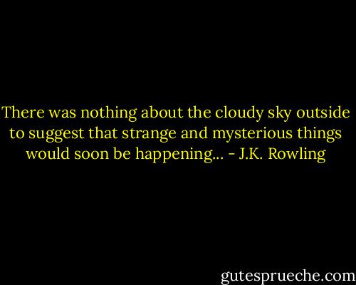 There was nothing about the cloudy sky outside to suggest that strange and mysterious things would soon be happening... - J.K. Rowling
