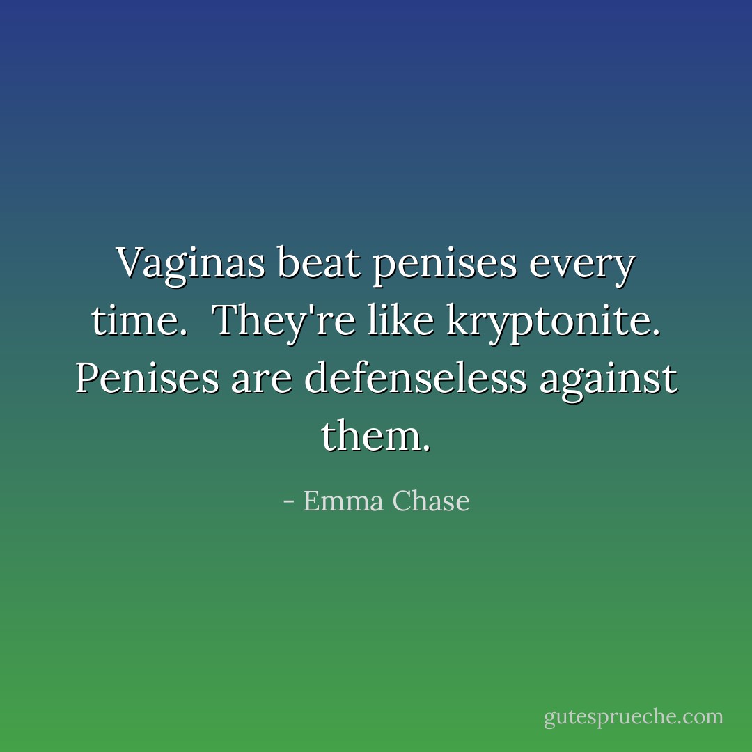 Vaginas beat penises every time. <br />They're like kryptonite.<br />Penises are defenseless against them. - Emma Chase