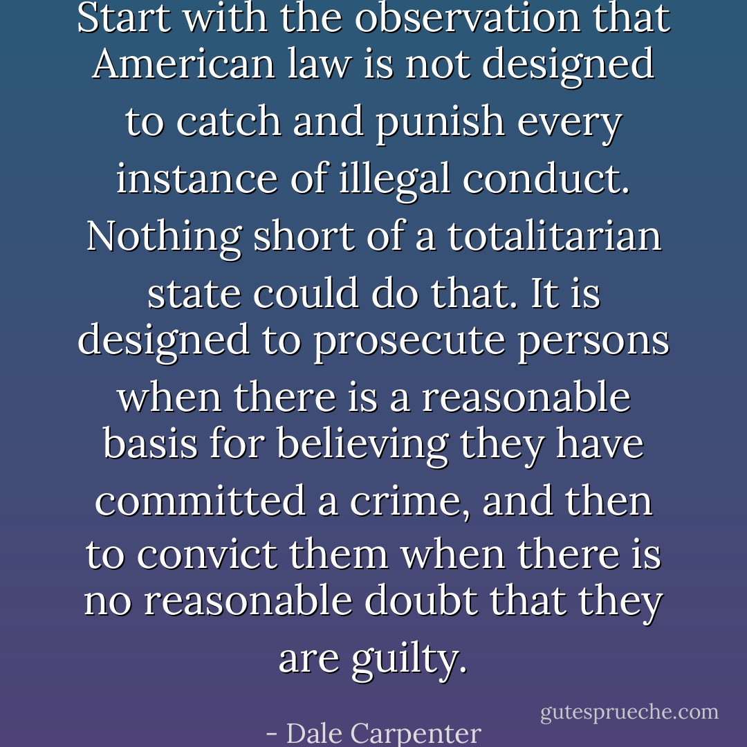 Start with the observation that American law is not designed to catch and punish every instance of illegal conduct. Nothing short of a totalitarian state could do that. It is designed to prosecute persons when there is a reasonable basis for believing they have committed a crime, and then to convict them when there is no reasonable doubt that they are guilty. - Dale Carpenter