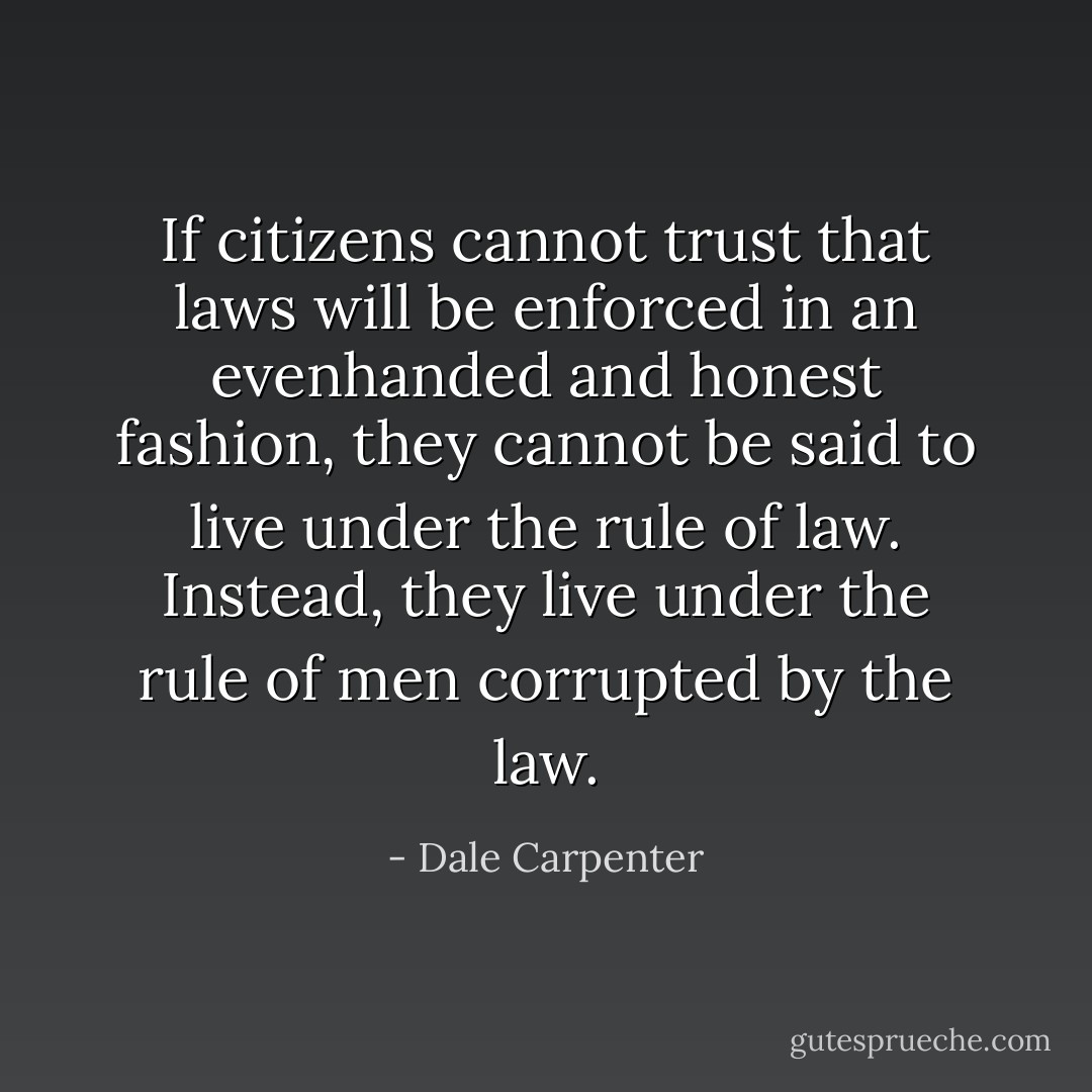 If citizens cannot trust that laws will be enforced in an evenhanded and honest fashion, they cannot be said to live under the rule of law. Instead, they live under the rule of men corrupted by the law. - Dale Carpenter