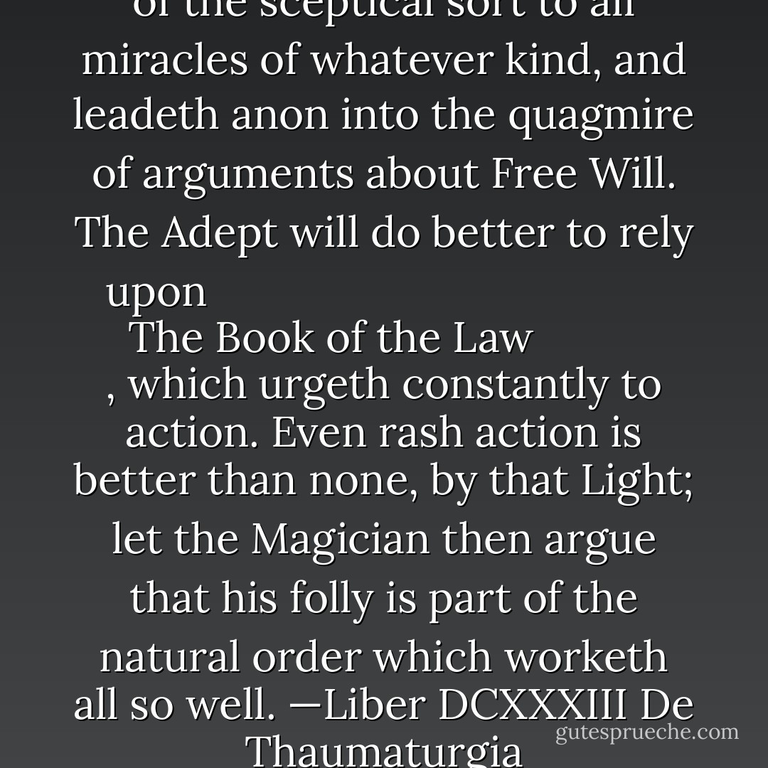 But this is a general objection of the sceptical sort to all miracles of whatever kind, and leadeth anon into the quagmire of arguments about Free Will. The Adept will do better to rely upon <i>
  <a href="https://www.goodreads.com/book/show/123653.The_Book_of_the_Law" title="The Book of the Law" rel="nofollow noopener">The Book of the Law</a>
</i>, which urgeth constantly to action. Even rash action is better than none, by that Light; let the Magician then argue that his folly is part of the natural order which worketh all so well.<br />—<i>Liber DCXXXIII De Thaumaturgia</i> - Aleister Crowley