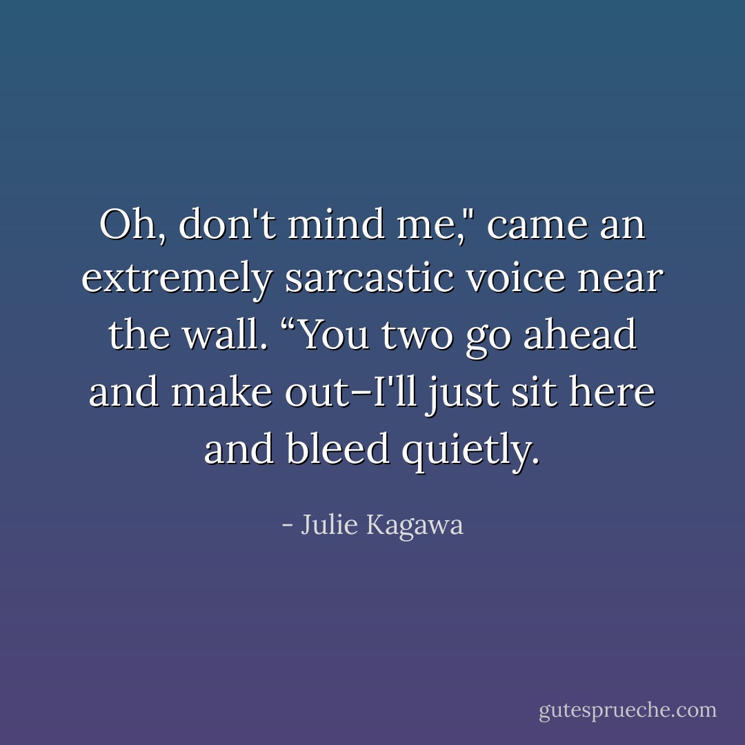 Oh, don't mind me," came an extremely sarcastic voice near the wall. “You two go ahead and make out–I'll just sit here and bleed quietly. - Julie Kagawa