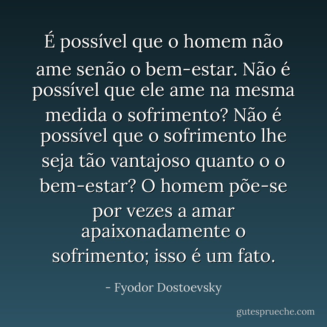 É possível que o homem não ame senão o bem-estar. Não é possível que ele ame na mesma medida o sofrimento? Não é possível que o sofrimento lhe seja tão vantajoso quanto o o bem-estar? O homem põe-se por vezes a amar apaixonadamente o sofrimento; isso é um fato. - Fyodor Dostoevsky
