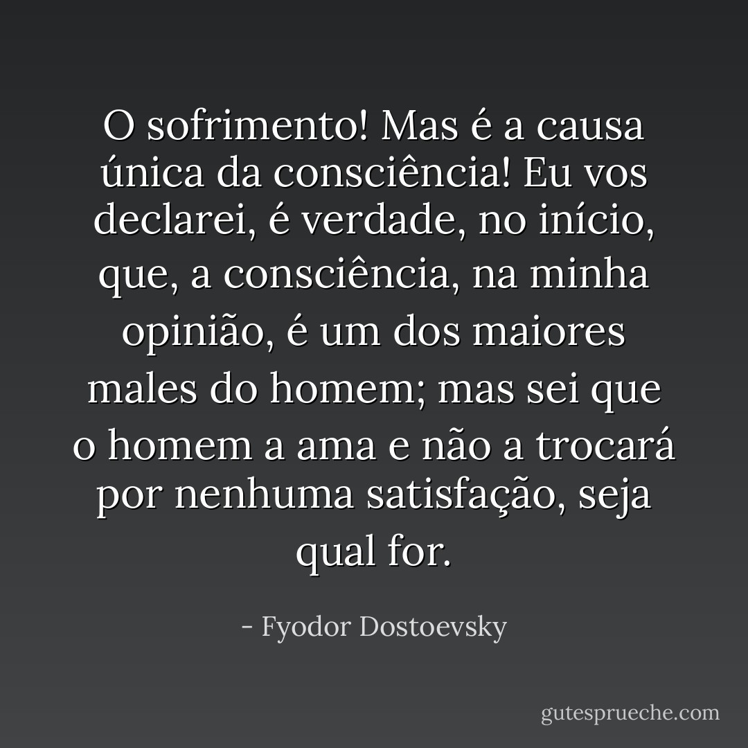 O sofrimento! Mas é a causa única da consciência! Eu vos declarei, é verdade, no início, que, a consciência, na minha opinião, é um dos maiores males do homem; mas sei que o homem a ama e não a trocará por nenhuma satisfação, seja qual for. - Fyodor Dostoevsky